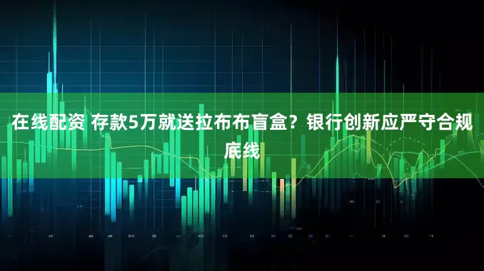 在线配资 存款5万就送拉布布盲盒？银行创新应严守合规底线