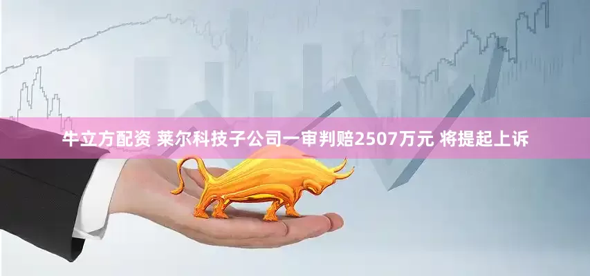 牛立方配资 莱尔科技子公司一审判赔2507万元 将提起上诉