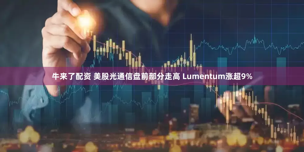 牛来了配资 美股光通信盘前部分走高 Lumentum涨超9%