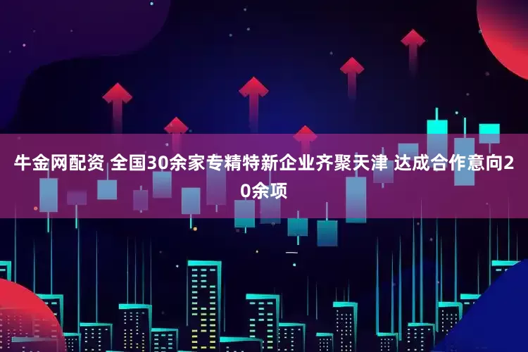 牛金网配资 全国30余家专精特新企业齐聚天津 达成合作意向20余项