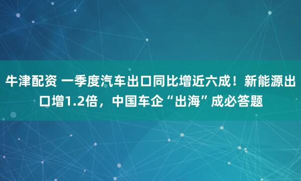 牛津配资 一季度汽车出口同比增近六成！新能源出口增1.2倍，中国车企“出海”成必答题